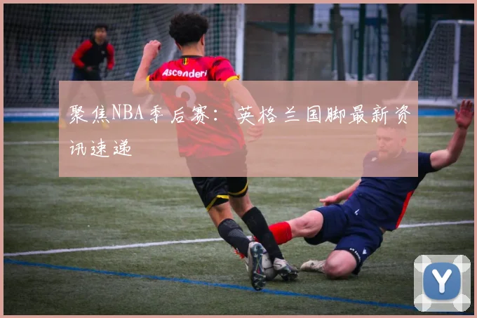 聚焦NBA季后赛：英格兰国脚最新资讯速递