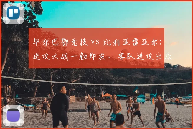 毕尔巴鄂竞技 vs 比利亚雷亚尔:进攻大战一触即发,客队进攻出众