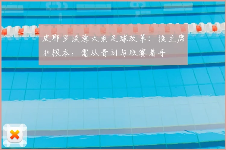 皮耶罗谈意大利足球改革：换主席非根本，需从青训与联赛着手