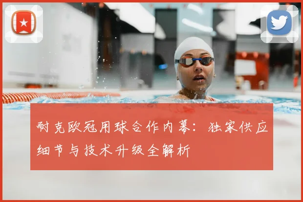 耐克欧冠用球合作内幕：独家供应细节与技术升级全解析