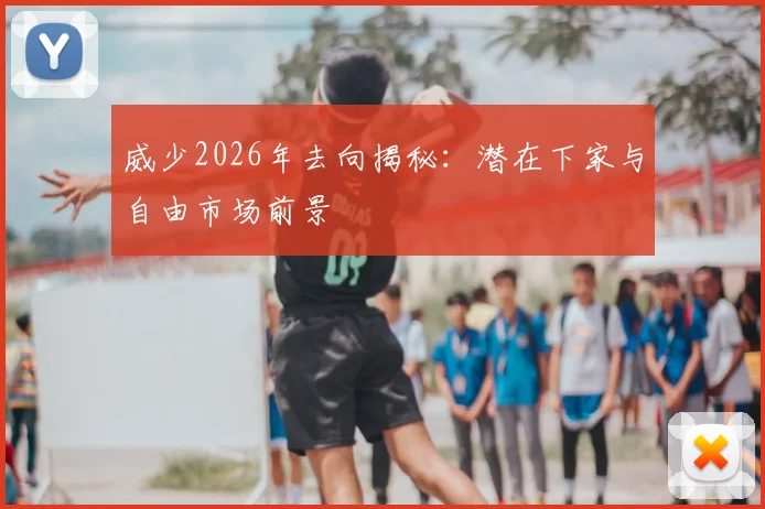 威少2026年去向揭秘：潜在下家与自由市场前景