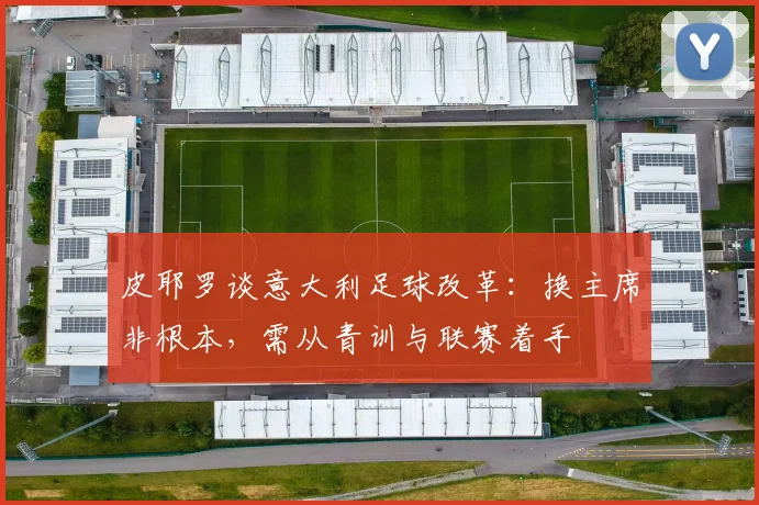 皮耶罗谈意大利足球改革：换主席非根本，需从青训与联赛着手